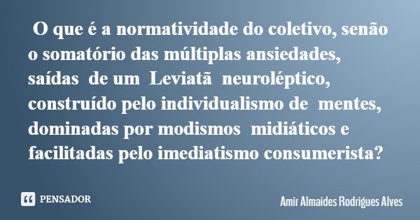 O que é a normatividade do coletivo, senão o somatório das múltiplas ansiedades, saídas de um Leviatã neuroléptico, construído pelo individualismo de mentes, do... Frase de Amir Almaides Rodrigues Alves.
