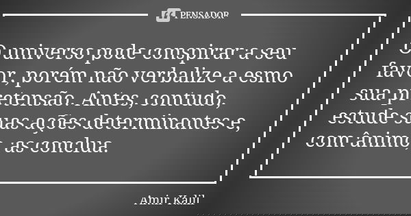 O universo pode conspirar a seu favor, porém não verbalize a esmo sua pretensão. Antes, contudo, estude suas ações determinantes e, com ânimo, as conclua.... Frase de Amir Kalil.