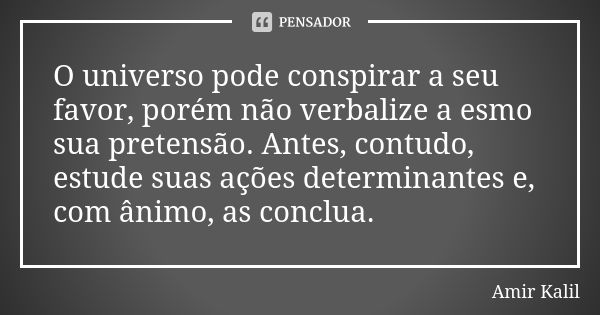 O universo pode conspirar a seu favor, porém não verbalize a esmo sua pretensão. Antes, contudo, estude suas ações determinantes e, com ânimo, as conclua.... Frase de Amir Kalil.