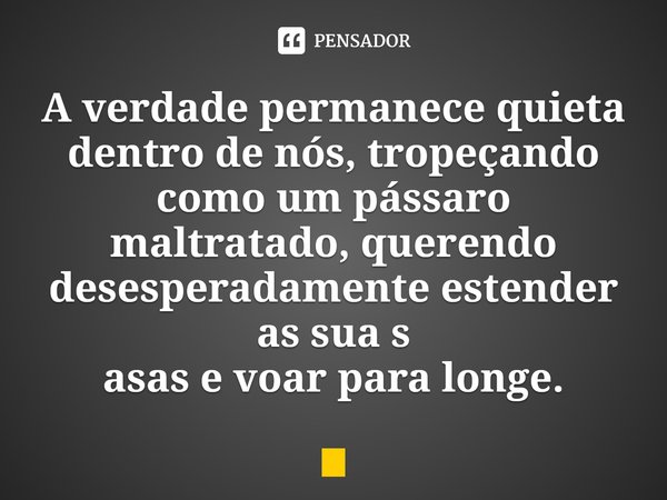 ⁠A verdade permanece quieta dentro de nós, tropeçando como um pássaro maltratado, querendo desesperadamente estender as sua s
asas e voar para longe.... Frase de Amita Trasi.