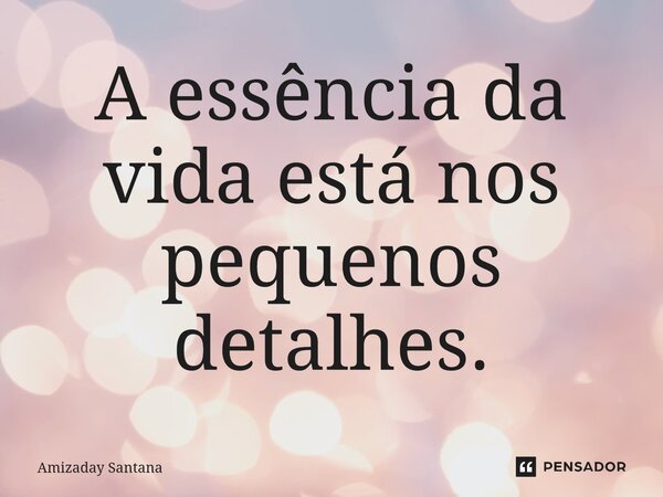 ⁠A essência da vida está nos pequenos detalhes.... Frase de Amizaday Santana.