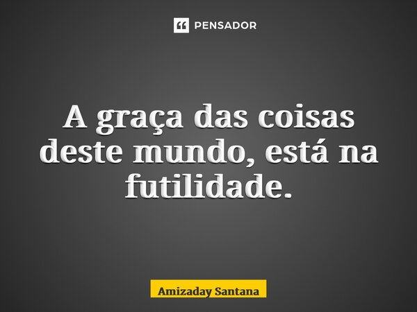⁠A graça das coisas deste mundo, está na futilidade.... Frase de Amizaday Santana.