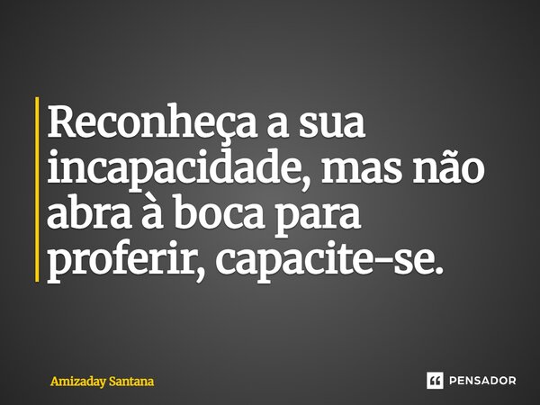 ⁠Reconheça a sua incapacidade, mas não abra à boca para proferir, capacite-se.... Frase de Amizaday Santana.