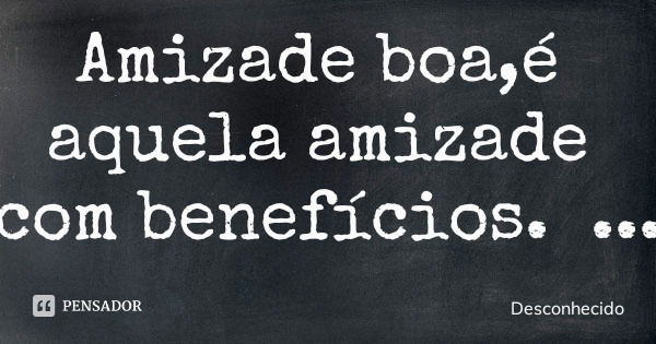 Amizade boa,é aquela amizade com benefícios.