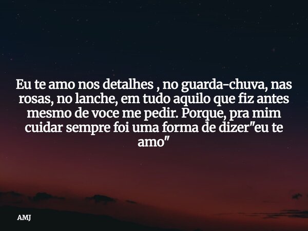 Eu te amo nos detalhes , no guarda-chuva, nas rosas, no lanche, em tudo aquilo que fiz antes mesmo de voce me pedir. Porque, pra mim cuidar sempre foi uma forma... Frase de AMJ.