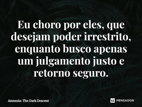 Eu choro por eles, que desejam poder irrestrito, enquanto busco apenas um julgamento justo e retorno seguro.... Frase de Amnesia: The Dark Descent.