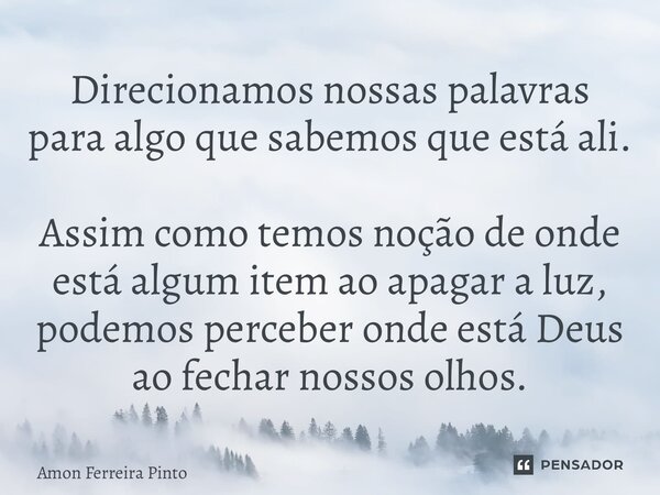 Direcionamos nossas palavras para algo que sabemos que está ali. Assim como temos noção de onde está algum item ao apagar a luz, podemos perceber onde está Deus... Frase de Amon Ferreira Pinto.