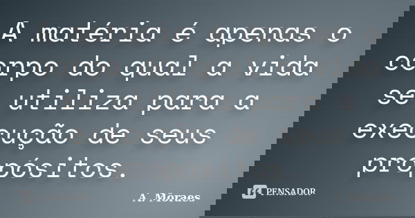 A matéria é apenas o corpo do qual a vida se utiliza para a execução de seus propósitos.... Frase de A. Moraes.