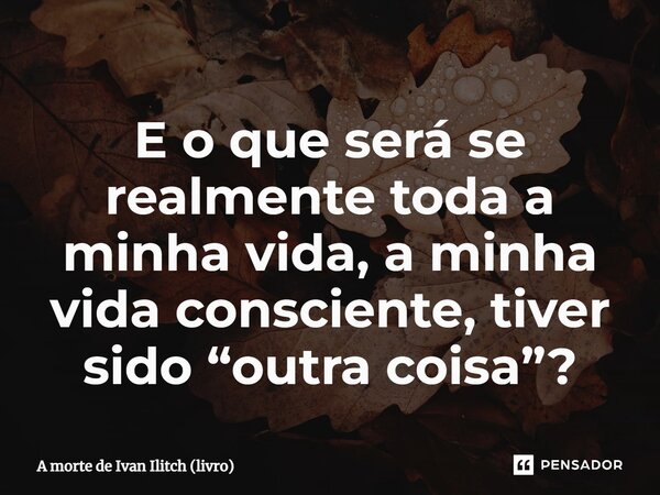 ⁠E o que será se realmente toda a minha vida, a minha vida consciente, tiver sido “outra coisa”?... Frase de A morte de Ivan Ilitch (livro).