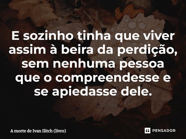 ⁠E sozinho tinha que viver assim à beira da perdição, sem nenhuma pessoa que o compreendesse e se apiedasse dele.... Frase de A morte de Ivan Ilitch (livro).