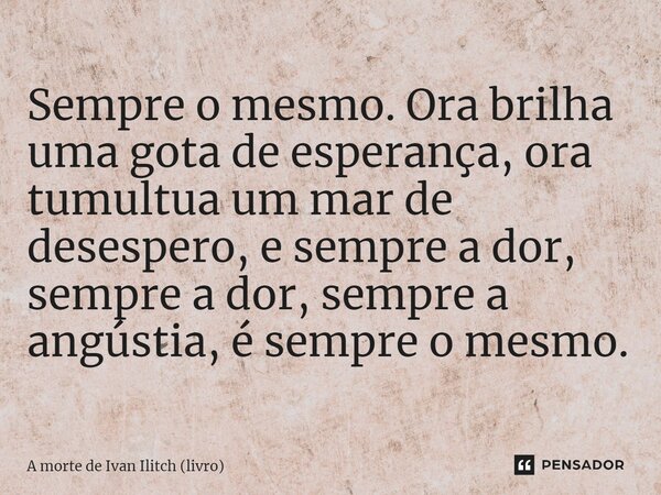 ⁠Sempre o mesmo. Ora brilha uma gota de esperança, ora tumultua um mar de desespero, e sempre a dor, sempre a dor, sempre a angústia, é sempre o mesmo.... Frase de A morte de Ivan Ilitch (livro).