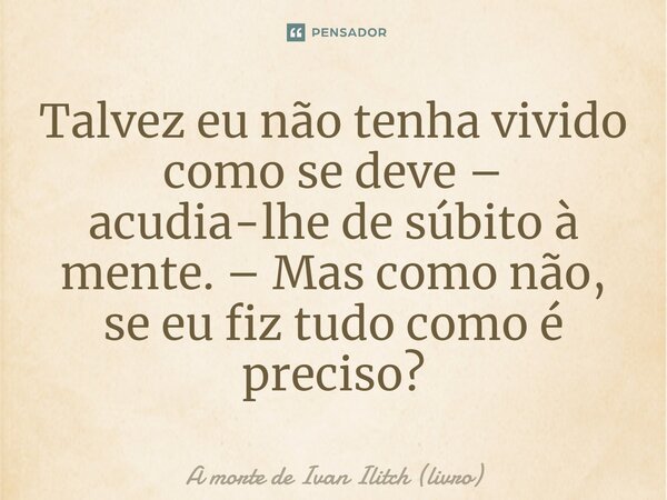 ⁠Talvez eu não tenha vivido como se deve – acudia-lhe de súbito à mente. – Mas como não, se eu fiz tudo como é preciso?... Frase de A morte de Ivan Ilitch (livro).