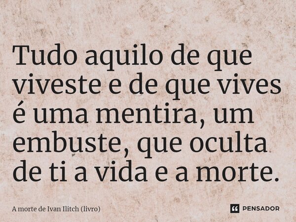 ⁠Tudo aquilo de que viveste e de que vives é uma mentira, um embuste, que oculta de ti a vida e a morte.... Frase de A morte de Ivan Ilitch (livro).