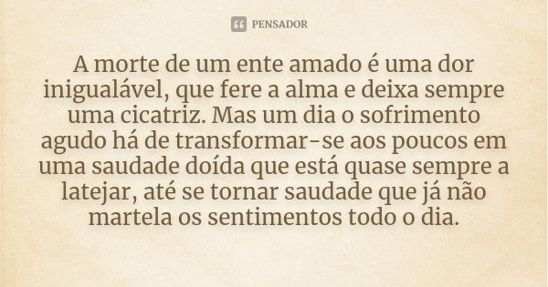 A morte de um ente amado é uma dor inigualável, que fere a alma e deixa sempre uma cicatriz. Mas um dia o sofrimento agudo há de transformar-se aos poucos em um