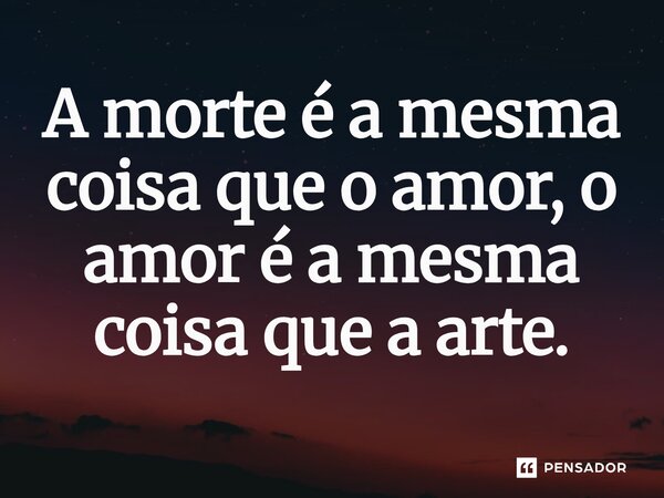 A morte é a mesma coisa que o amor, o amor é a mesma coisa que a arte.