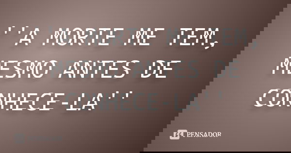 ''A MORTE ME TEM, MESMO ANTES DE CONHECE-LA''