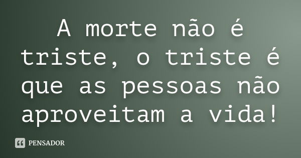 A morte não é triste, o triste é que as pessoas não aproveitam a vida!