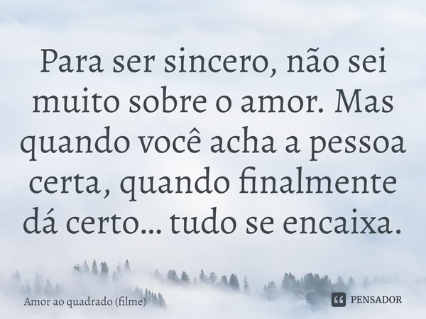 ⁠Para ser sincero, não sei muito sobre o amor. Mas quando você acha a pessoa certa, quando finalmente dá certo… tudo se encaixa.... Frase de Amor ao quadrado (filme).