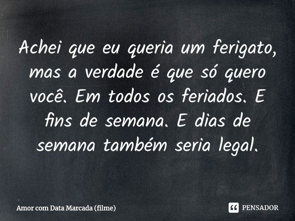 ⁠Achei que eu queria um ferigato, mas a verdade é que só quero você. Em todos os feriados. E fins de semana. E dias de semana também seria legal.... Frase de Amor com Data Marcada (filme).