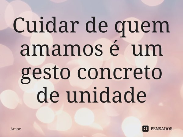 ⁠Cuidar de quem amamos é um gesto concreto de unidade... Frase de Amor.