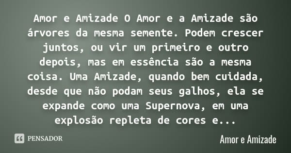 Amor e Amizade O Amor e a Amizade são árvores da mesma semente. Podem crescer juntos, ou vir um primeiro e outro depois, mas em essência são a mesma coisa. Uma ... Frase de Amor e Amizade.