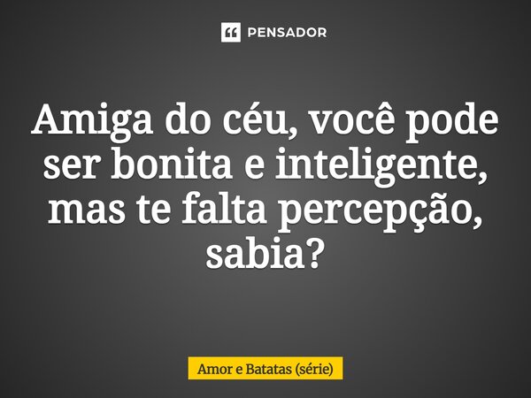 ⁠Amiga do céu, você pode ser bonita e inteligente, mas te falta percepção, sabia?... Frase de Amor e Batatas (série).