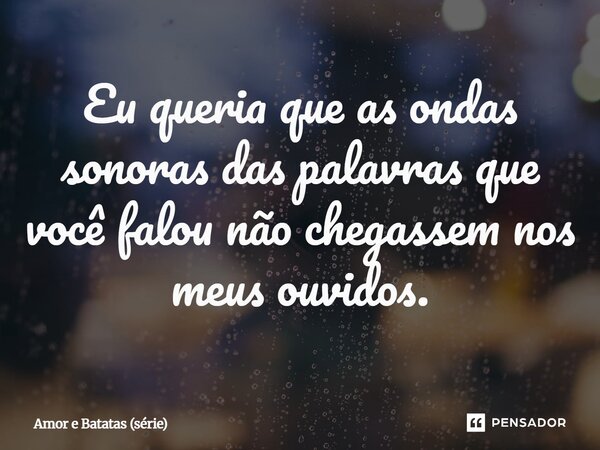 ⁠Eu queria que as ondas sonoras das palavras que você falou não chegassem nos meus ouvidos.... Frase de Amor e Batatas (série).