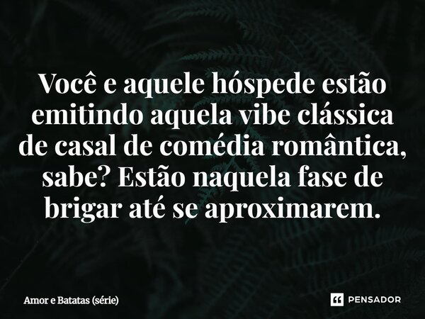 ⁠Você e aquele hóspede estão emitindo aquela vibe clássica de casal de comédia romântica, sabe? Estão naquela fase de brigar até se aproximarem.... Frase de Amor e Batatas (série).