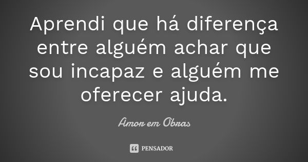 Aprendi que há diferença entre alguém achar que sou incapaz e alguém me oferecer ajuda.... Frase de Amor em Obras.