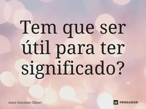 ⁠Tem que ser útil para ter significado?... Frase de Amor Enrolado (filme).