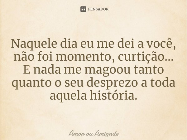 Naquele dia eu me dei a você, não foi momento, curtição... E nada me magoou tanto quanto o seu desprezo a toda aquela história.... Frase de Amor ou Amizade.