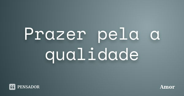 Prazer pela a qualidade... Frase de amor.