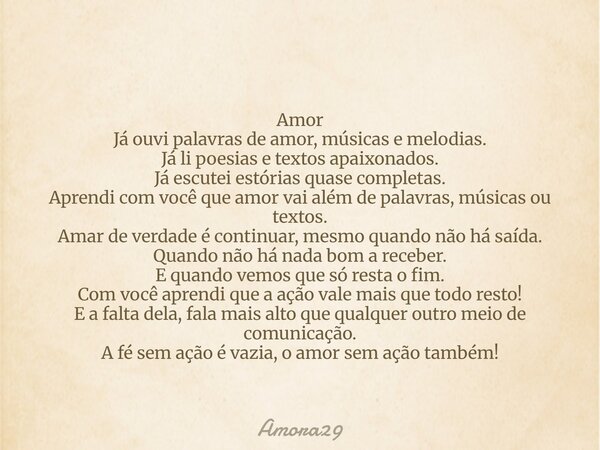 Amor Já ouvi palavras de amor, músicas e melodias. Já li poesias e textos apaixonados. Já escutei estórias quase completas. Aprendi com você que amor vai além d... Frase de Amora29.