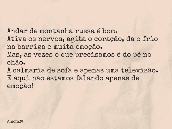 Andar de montanha russa é bom. Ativa os nervos, agita o coração, da o frio na barriga e muita emoção. Mas, as vezes o que precisamos é do pé no chão. A calmaria... Frase de Amora29.