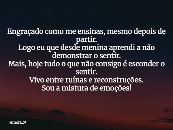 Engraçado como me ensinas, mesmo depois de partir. Logo eu que desde menina aprendi a não demonstrar o sentir. Mais, hoje tudo o que não consigo é esconder o se... Frase de Amora29.
