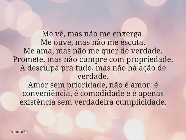 Me vê, mas não me enxerga. Me ouve, mas não me escuta. Me ama, mas não me quer de verdade. Promete, mas não cumpre com propriedade. A desculpa pra tudo, mas não... Frase de Amora29.