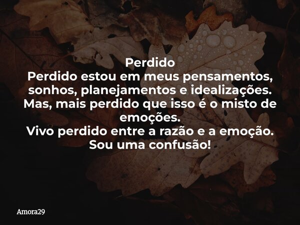 Perdido Perdido estou em meus pensamentos, sonhos, planejamentos e idealizações. Mas, mais perdido que isso é o misto de emoções. Vivo perdido entre a razão e a... Frase de Amora29.