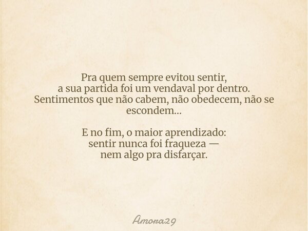 Pra quem sempre evitou sentir, a sua partida foi um vendaval por dentro. Sentimentos que não cabem, não obedecem, não se escondem… E no fim, o maior aprendizado... Frase de Amora29.