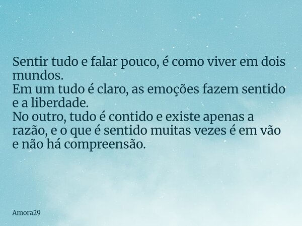 Sentir tudo e falar pouco, é como viver em dois mundos. Em um tudo é claro, as emoções fazem sentido e a liberdade. No outro, tudo é contido e existe apenas a r... Frase de Amora29.
