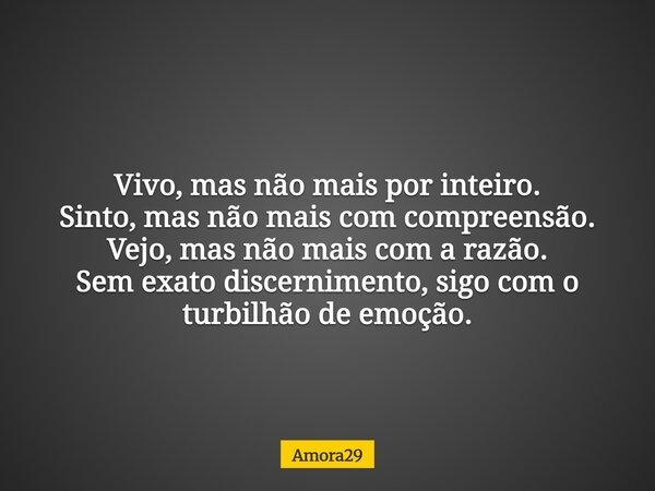 Vivo, mas não mais por inteiro. Sinto, mas não mais com compreensão. Vejo, mas não mais com a razão. Sem exato discernimento, sigo com o turbilhão de emoção.... Frase de Amora29.