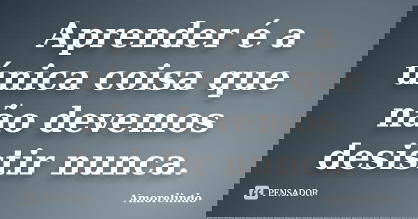 Aprender é a única coisa que não devemos desistir nunca.... Frase de Amorelindo.