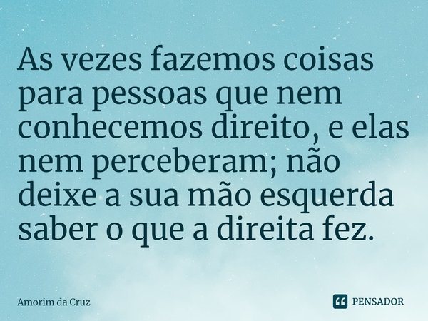 ⁠As vezes fazemos coisas para pessoas que nem conhecemos direito, e elas nem perceberam; não deixe a sua mão esquerda saber o que a direita fez.... Frase de Amorim da Cruz.