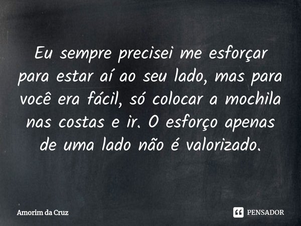 ⁠Eu sempre precisei me esforçar para estar aí ao seu lado, mas para você era fácil, só colocar a mochila nas costas e ir. O esforço apenas de uma lado não é val... Frase de Amorim da Cruz.