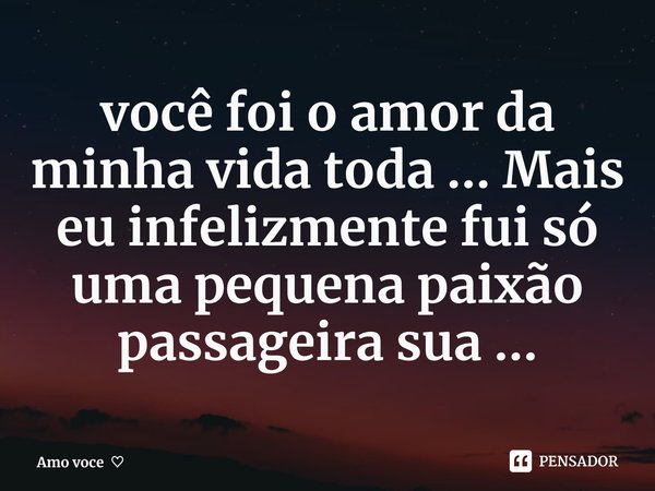 você foi o amor da minha vida toda ... Mais eu infelizmente fui só uma pequena paixão passageira sua ...... Frase de Amo voce.