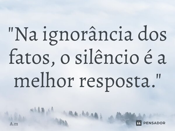 "Na ignorância dos fatos, o silêncio é a melhor resposta."... Frase de A.m.