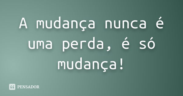 A mudança nunca é uma perda, é só mudança!