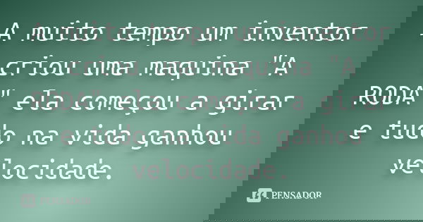 A muito tempo um inventor criou uma maquina "A RODA" ela começou a girar e tudo na vida ganhou velocidade.