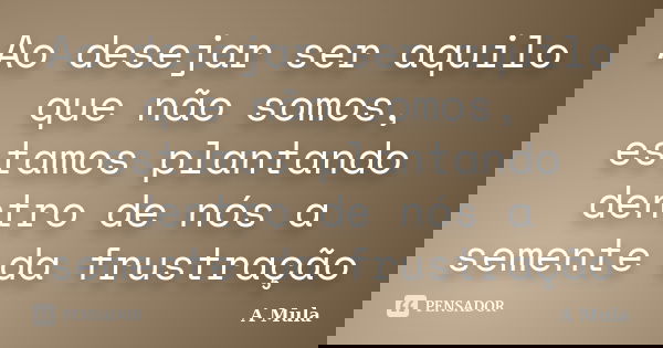 Ao desejar ser aquilo que não somos, estamos plantando dentro de nós a semente da frustração... Frase de A Mula.
