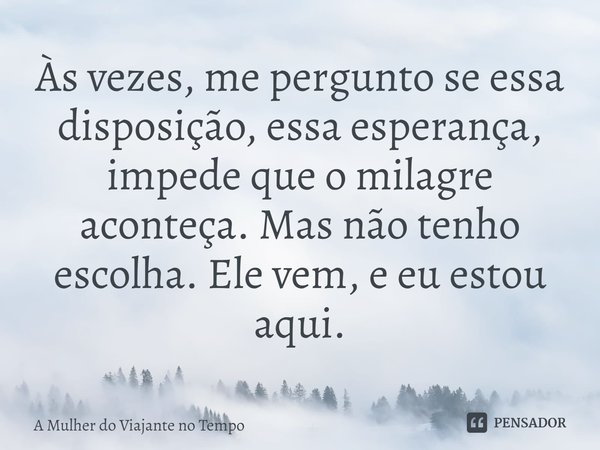 ⁠Às vezes, me pergunto se essa disposição, essa esperança, impede que o milagre aconteça. Mas não tenho escolha. Ele vem, e eu estou aqui.... Frase de A Mulher do Viajante no Tempo.