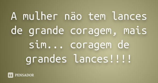 A mulher näo tem lances de grande coragem, mais sim... coragem de grandes lances!!!!